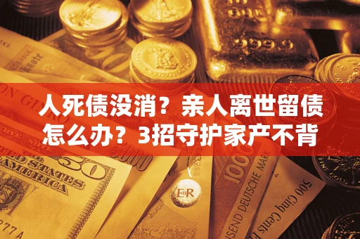 北京人死债没消？亲人离世留债怎么办？3招守护家产不背锅