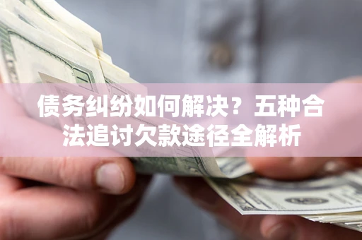 北京债务纠纷如何解决？五种合法追讨欠款途径全解析