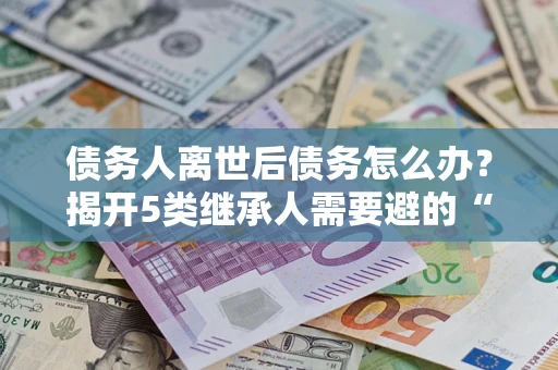 北京债务人离世后债务怎么办？揭开5类继承人需要避的“坑”