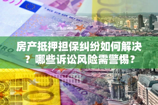 北京房产抵押担保纠纷如何解决？哪些诉讼风险需警惕？