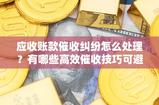 北京应收账款催收纠纷怎么处理？有哪些高效催收技巧可避免坏账？